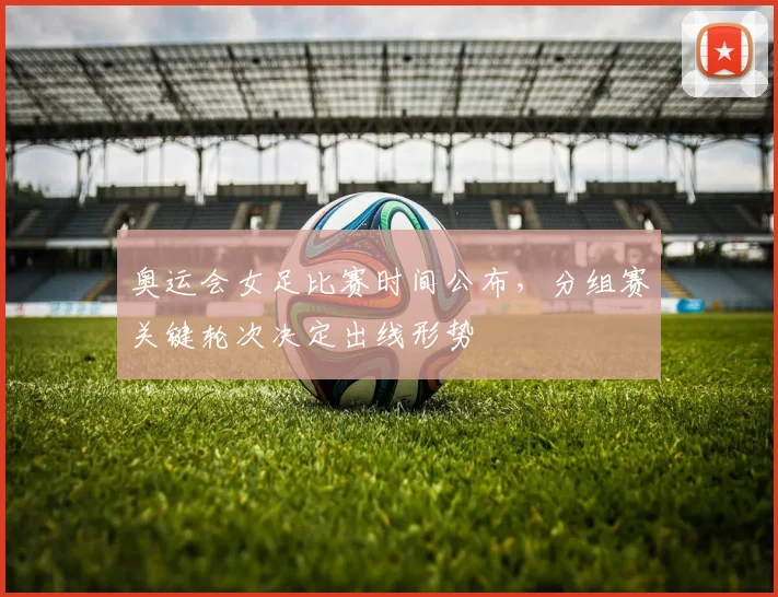 奥运会女足比赛时间公布，分组赛关键轮次决定出线形势