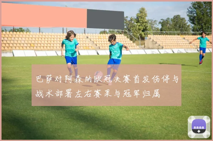 巴萨对阿森纳欧冠决赛首发伤停与战术部署左右赛果与冠军归属