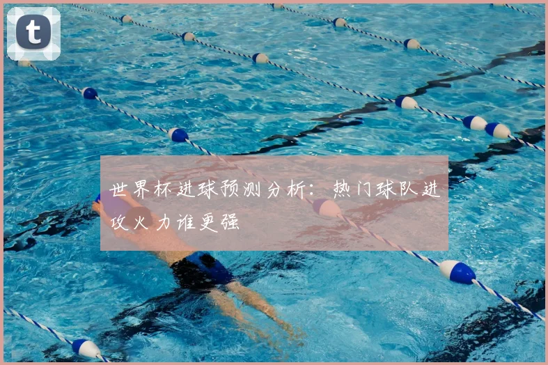 世界杯进球预测分析：热门球队进攻火力谁更强