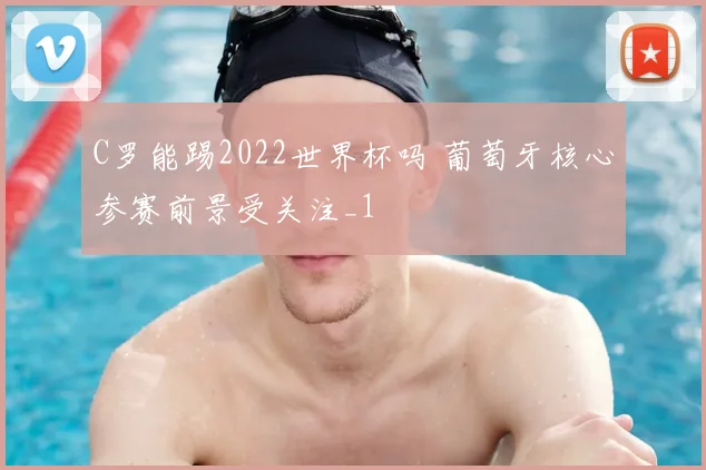 C罗能踢2022世界杯吗 葡萄牙核心参赛前景受关注_1