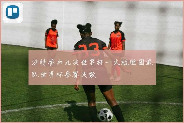沙特参加几次世界杯一文梳理国家队世界杯参赛次数