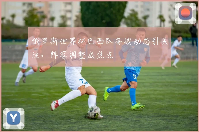 俄罗斯世界杯巴西队备战动态引关注，阵容调整成焦点