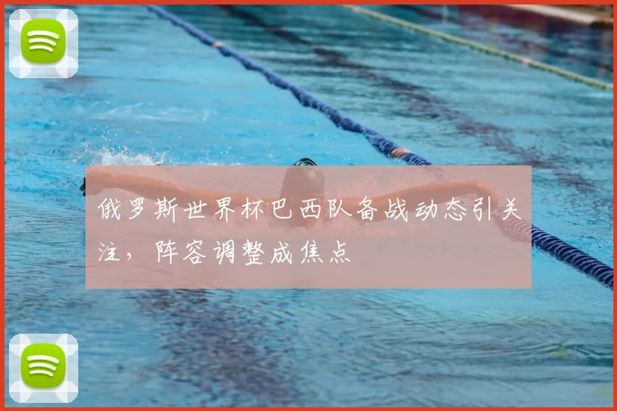 俄罗斯世界杯巴西队备战动态引关注，阵容调整成焦点
