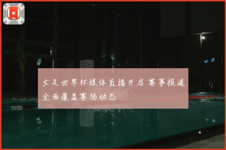 女足世界杯媒体直播开启 赛事报道全面覆盖赛场动态